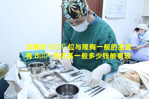 丰胸价 🐋 位与隆胸一般的品质有 🐺 何关系一般多少钱能有较好品质